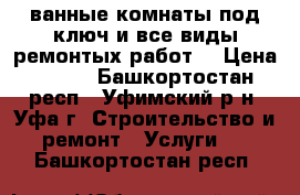 ванные комнаты под ключ,и все виды ремонтых работ. › Цена ­ 450 - Башкортостан респ., Уфимский р-н, Уфа г. Строительство и ремонт » Услуги   . Башкортостан респ.